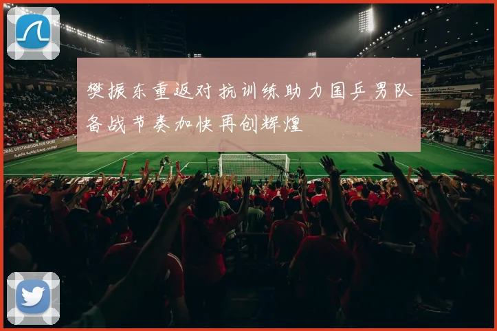 樊振东重返对抗训练助力国乒男队备战节奏加快再创辉煌