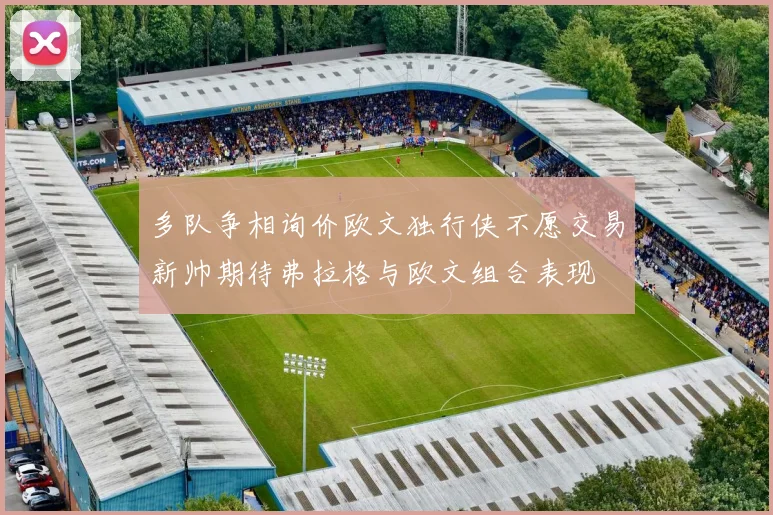 多队争相询价欧文独行侠不愿交易新帅期待弗拉格与欧文组合表现