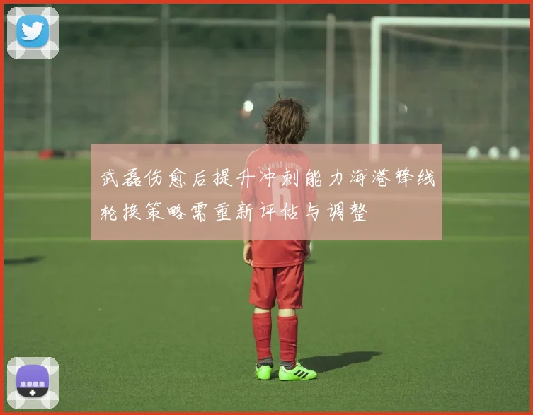 武磊伤愈后提升冲刺能力海港锋线轮换策略需重新评估与调整