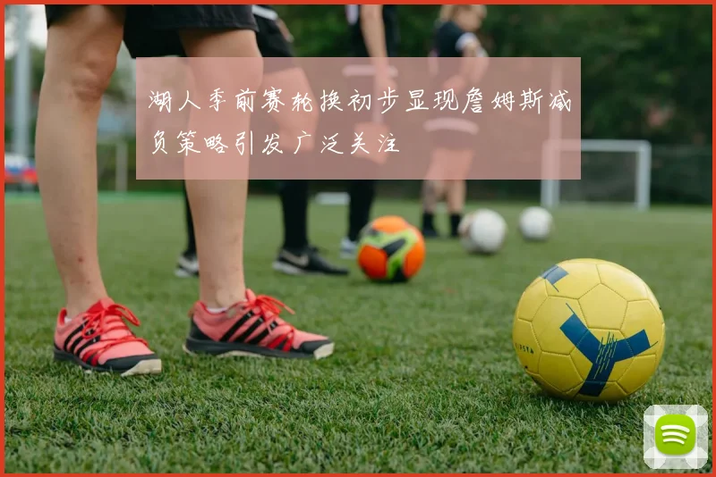 湖人季前赛轮换初步显现詹姆斯减负策略引发广泛关注