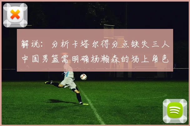 解说：分析卡塔尔得分点缺失三人中国男篮需明确杨瀚森的场上角色