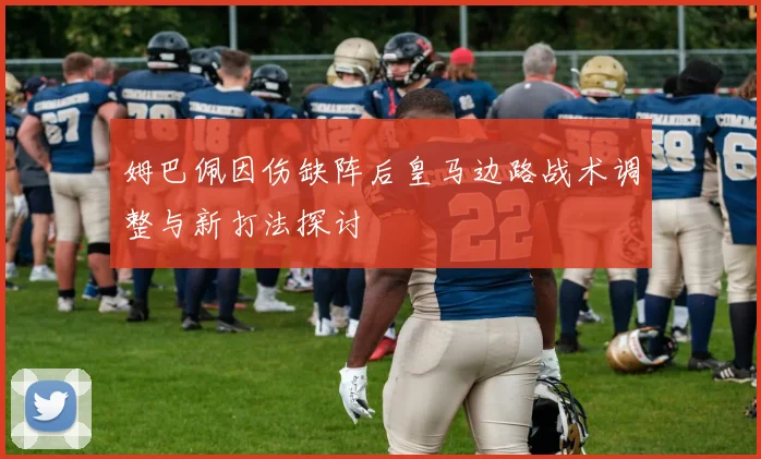 姆巴佩因伤缺阵后皇马边路战术调整与新打法探讨