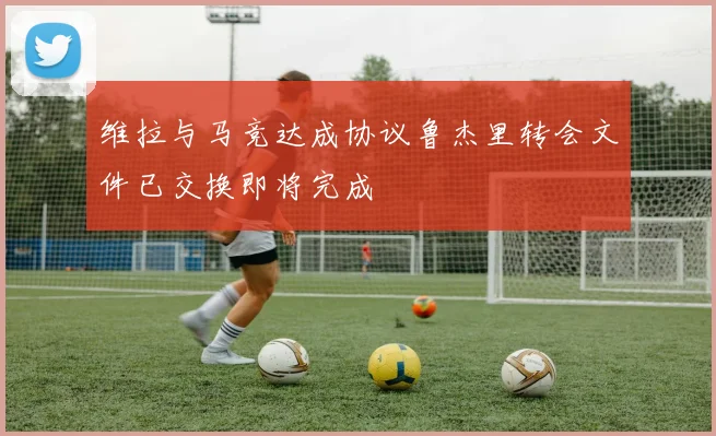 维拉与马竞达成协议鲁杰里转会文件已交换即将完成