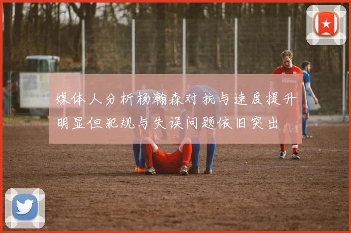 媒体人分析杨瀚森对抗与速度提升明显但犯规与失误问题依旧突出