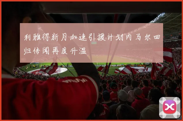 利雅得新月加速引援计划内马尔回归传闻再度升温