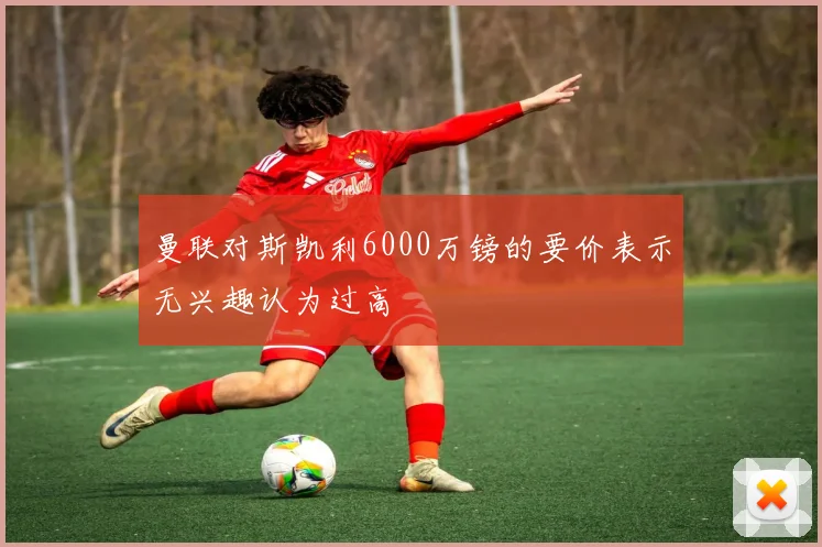 曼联对斯凯利6000万镑的要价表示无兴趣认为过高