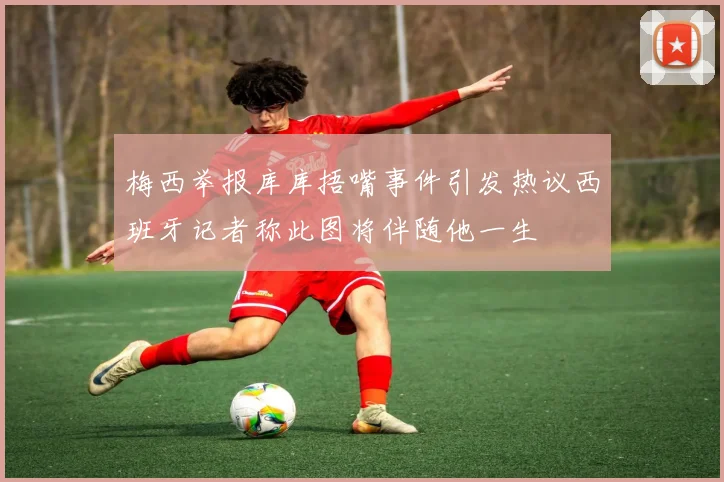 梅西举报库库捂嘴事件引发热议西班牙记者称此图将伴随他一生