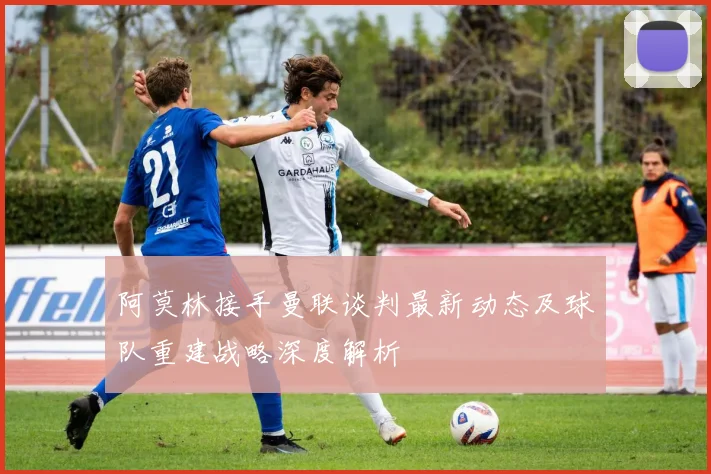 阿莫林接手曼联谈判最新动态及球队重建战略深度解析