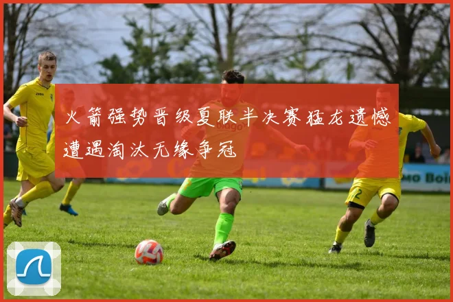 火箭强势晋级夏联半决赛猛龙遗憾遭遇淘汰无缘争冠