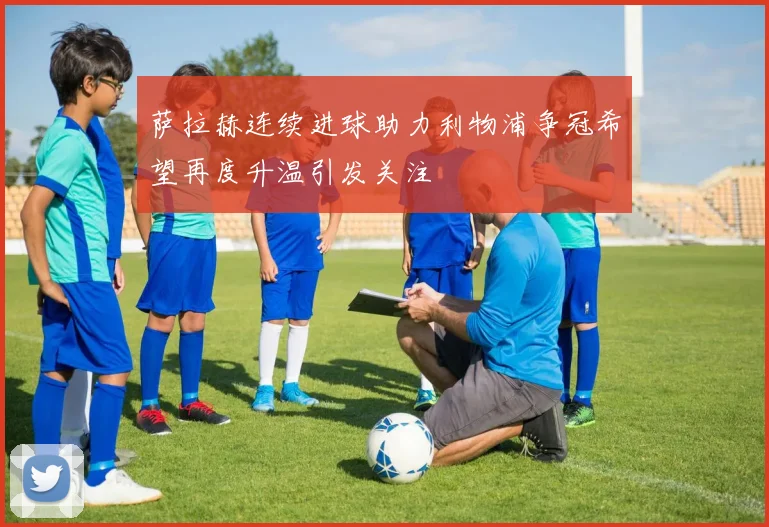 萨拉赫连续进球助力利物浦争冠希望再度升温引发关注