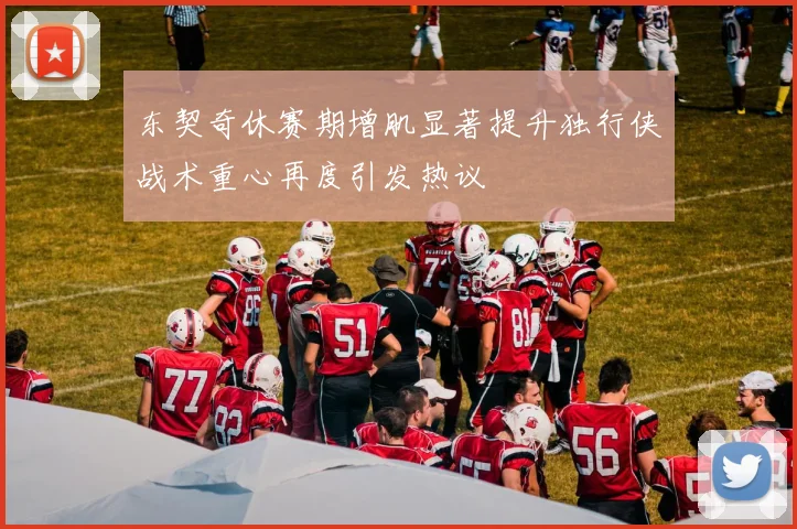 东契奇休赛期增肌显著提升独行侠战术重心再度引发热议