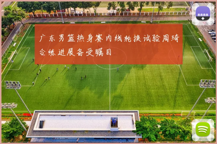 广东男篮热身赛内线轮换试验周琦合练进展备受瞩目
