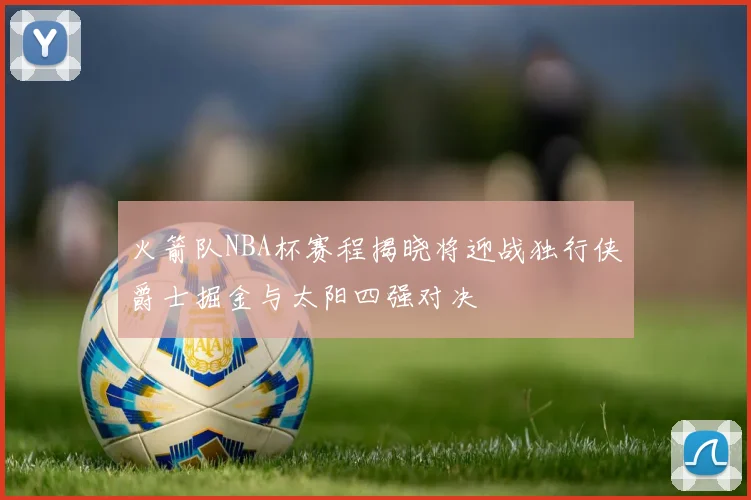 火箭队NBA杯赛程揭晓将迎战独行侠爵士掘金与太阳四强对决