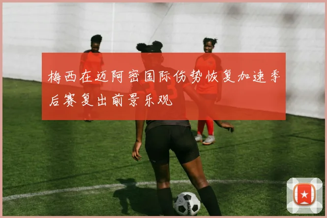 梅西在迈阿密国际伤势恢复加速季后赛复出前景乐观