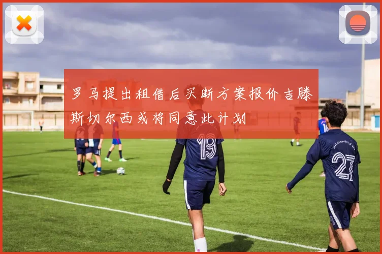 罗马提出租借后买断方案报价吉滕斯切尔西或将同意此计划
